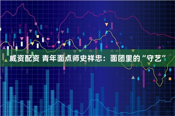 威资配资 青年面点师史祥忠：面团里的“守艺”