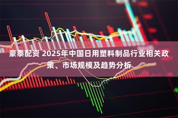 豪泰配资 2025年中国日用塑料制品行业相关政策、市场规模及趋势分析