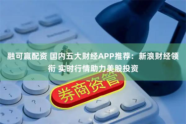 融可赢配资 国内五大财经APP推荐：新浪财经领衔 实时行情助力美股投资