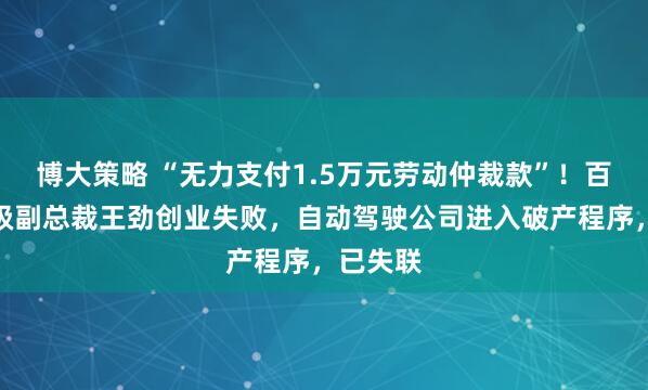 博大策略 “无力支付1.5万元劳动仲裁款”！百度前高级副总裁王劲创业失败，自动驾驶公司进入破产程序，已失联