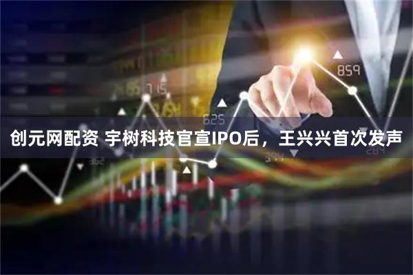 创元网配资 宇树科技官宣IPO后，王兴兴首次发声