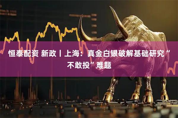 恒泰配资 新政丨上海：真金白银破解基础研究“不敢投”难题