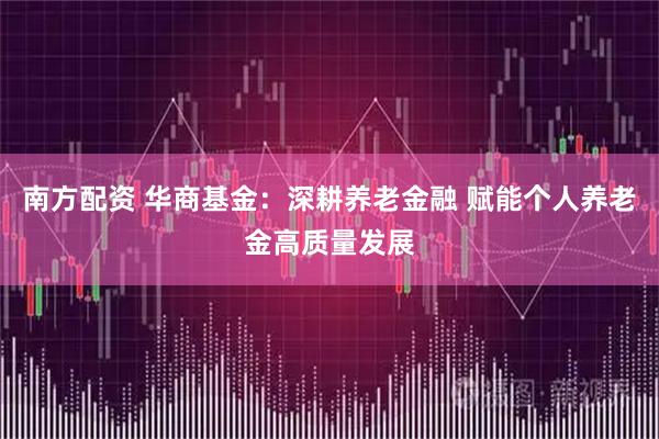 南方配资 华商基金：深耕养老金融 赋能个人养老金高质量发展