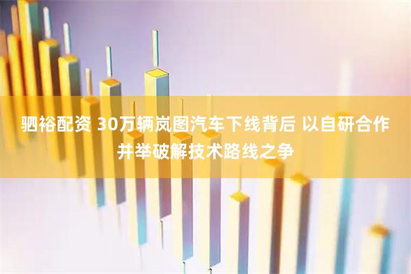 驷裕配资 30万辆岚图汽车下线背后 以自研合作并举破解技术路线之争