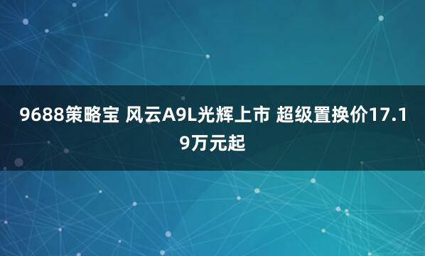9688策略宝 风云A9L光辉上市 超级置换价17.19万元起