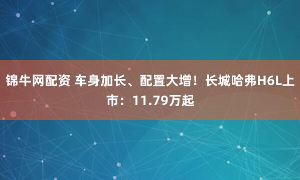 锦牛网配资 车身加长、配置大增！长城哈弗H6L上市：11.79万起