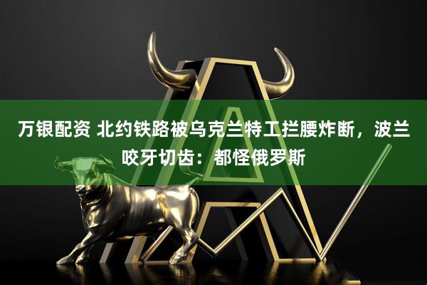 万银配资 北约铁路被乌克兰特工拦腰炸断，波兰咬牙切齿：都怪俄罗斯
