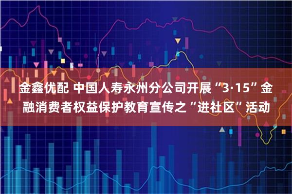 金鑫优配 中国人寿永州分公司开展“3·15”金融消费者权益保护教育宣传之“进社区”活动