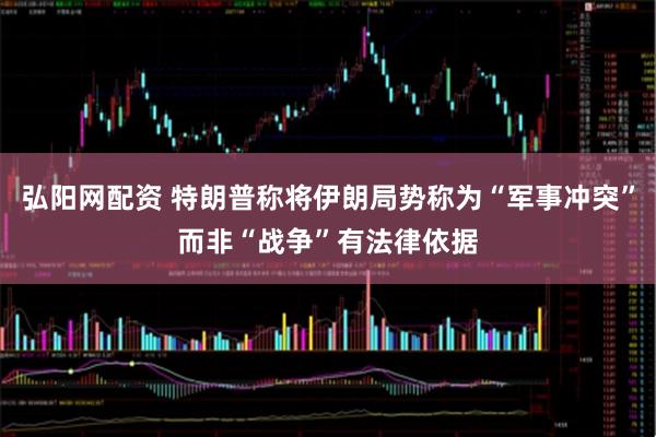 弘阳网配资 特朗普称将伊朗局势称为“军事冲突”而非“战争”有法律依据