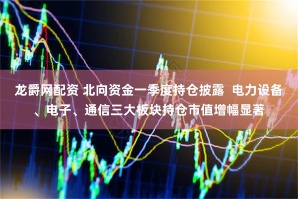 龙爵网配资 北向资金一季度持仓披露 电力设备、电子、通信三大板块持仓市值增幅显著