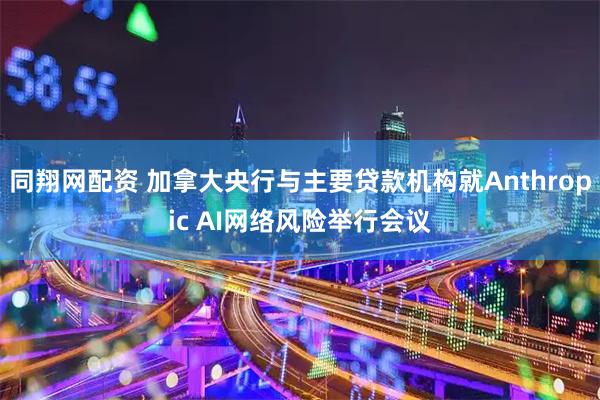 同翔网配资 加拿大央行与主要贷款机构就Anthropic AI网络风险举行会议