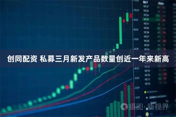 创同配资 私募三月新发产品数量创近一年来新高