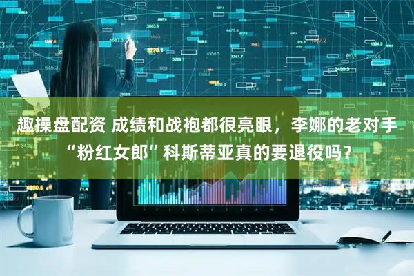 趣操盘配资 成绩和战袍都很亮眼，李娜的老对手“粉红女郎”科斯蒂亚真的要退役吗？