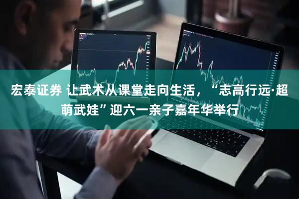 宏泰证券 让武术从课堂走向生活，“志高行远·超萌武娃”迎六一亲子嘉年华举行